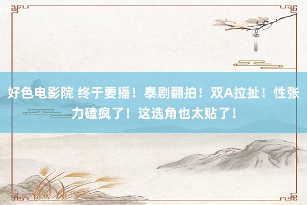 好色电影院 终于要播！泰剧翻拍！双A拉扯！性张力磕疯了！这选角也太贴了！