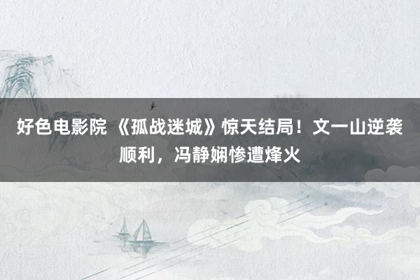 好色电影院 《孤战迷城》惊天结局！文一山逆袭顺利，冯静娴惨遭烽火