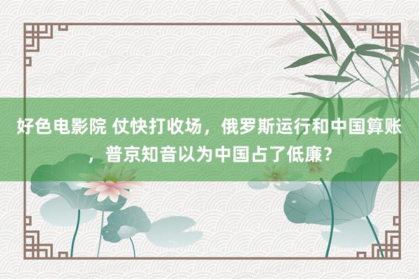 好色电影院 仗快打收场，俄罗斯运行和中国算账，普京知音以为中国占了低廉？