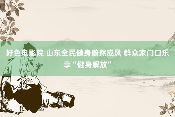 好色电影院 山东全民健身蔚然成风 群众家门口乐享“健身解放”