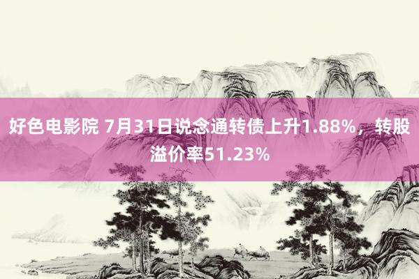 好色电影院 7月31日说念通转债上升1.88%，转股溢价率51.23%