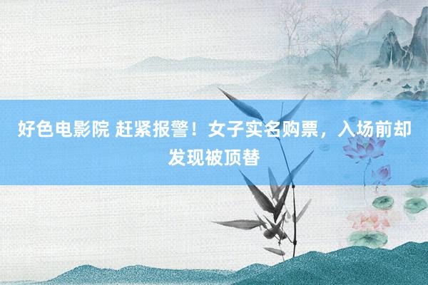 好色电影院 赶紧报警！女子实名购票，入场前却发现被顶替