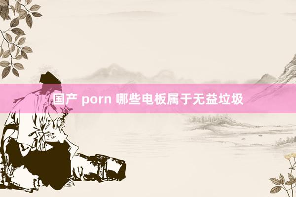国产 porn 哪些电板属于无益垃圾