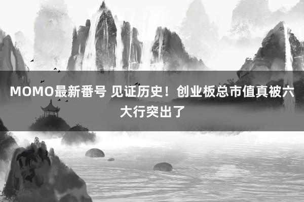 MOMO最新番号 见证历史！创业板总市值真被六大行突出了
