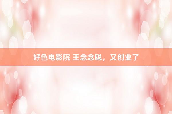 好色电影院 王念念聪，又创业了