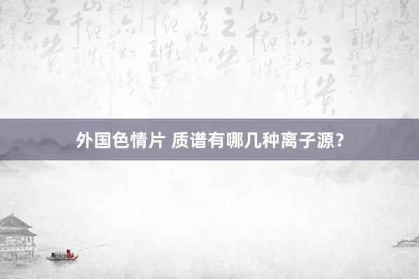 外国色情片 质谱有哪几种离子源？