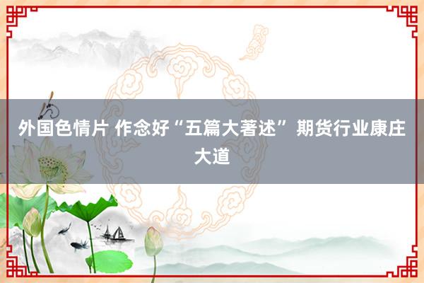 外国色情片 作念好“五篇大著述” 期货行业康庄大道