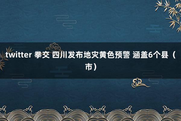 twitter 拳交 四川发布地灾黄色预警 涵盖6个县（市）
