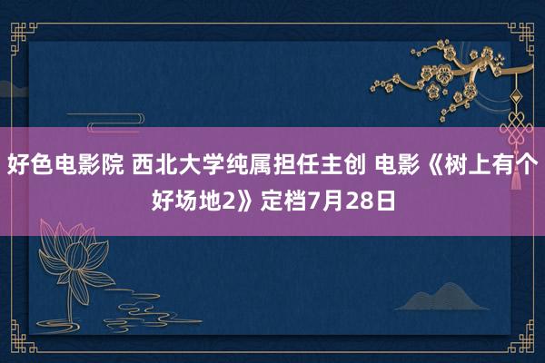 好色电影院 西北大学纯属担任主创 电影《树上有个好场地2》定档7月28日