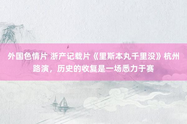外国色情片 浙产记载片《里斯本丸千里没》杭州路演，历史的收复是一场悉力于赛