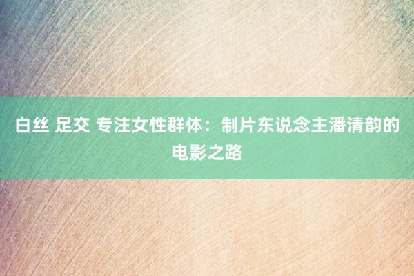 白丝 足交 专注女性群体：制片东说念主潘清韵的电影之路