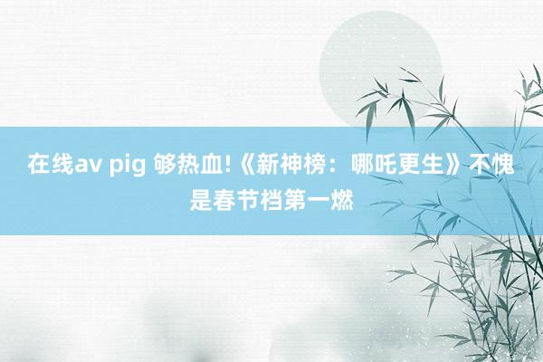 在线av pig 够热血!《新神榜：哪吒更生》不愧是春节档第一燃