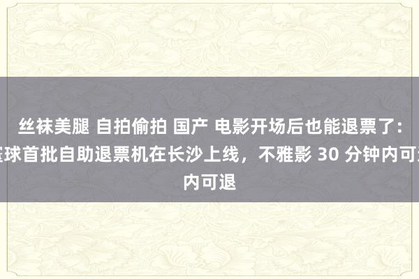 丝袜美腿 自拍偷拍 国产 电影开场后也能退票了：寰球首批自助退票机在长沙上线，不雅影 30 分钟内可退