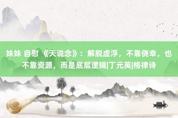 妹妹 自慰 《天说念》：解脱虚浮，不靠侥幸，也不靠资源，而是底层逻辑|丁元英|格律诗