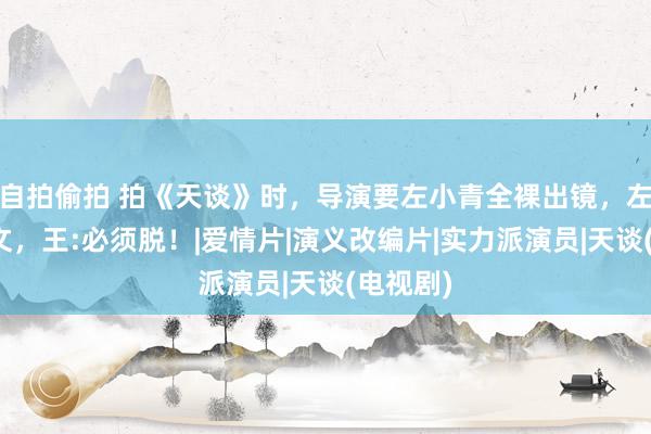 自拍偷拍 拍《天谈》时，导演要左小青全裸出镜，左问王志文，王:必须脱！|爱情片|演义改编片|实力派演员|天谈(电视剧)