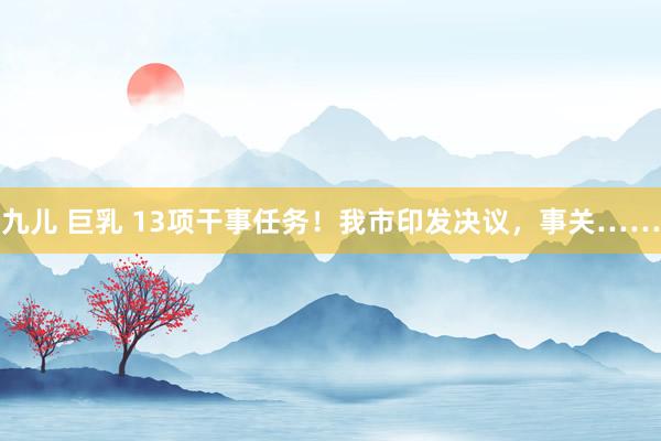 九儿 巨乳 13项干事任务！我市印发决议，事关……