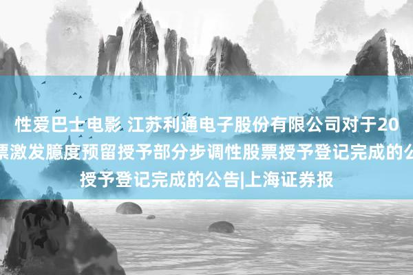 性爱巴士电影 江苏利通电子股份有限公司对于2023年步调性股票激发臆度预留授予部分步调性股票授予登记完成的公告|上海证券报