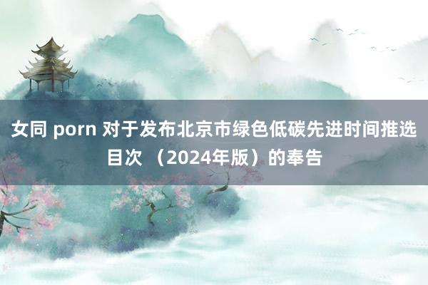女同 porn 对于发布北京市绿色低碳先进时间推选目次 （2024年版）的奉告