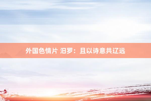 外国色情片 汨罗：且以诗意共辽远