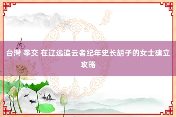 台灣 拳交 在辽远追云者纪年史长胡子的女士建立攻略