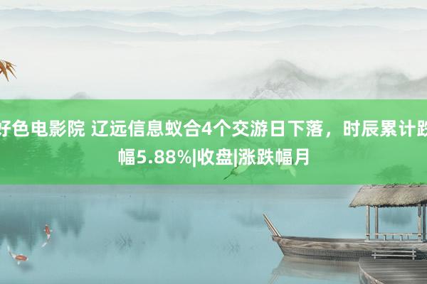 好色电影院 辽远信息蚁合4个交游日下落，时辰累计跌幅5.88%|收盘|涨跌幅月