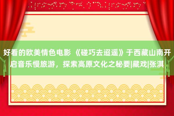 好看的欧美情色电影 《碰巧去迢遥》于西藏山南开启音乐慢旅游，探索高原文化之秘要|藏戏|张淇