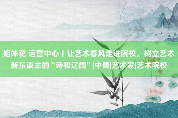姐妹花 运营中心丨让艺术春风走进院校，树立艺术新东谈主的“诗和辽阔”|中青|艺术家|艺术院校