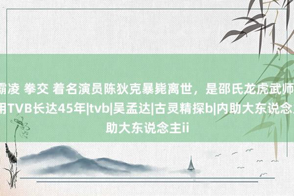 霸凌 拳交 着名演员陈狄克暴毙离世，是邵氏龙虎武师，效用TVB长达45年|tvb|吴孟达|古灵精探b|内助大东说念主ii