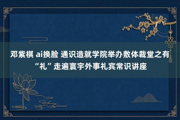 邓紫棋 ai换脸 通识造就学院举办敷体裁堂之有“礼”走遍寰宇外事礼宾常识讲座