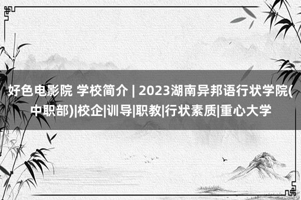 好色电影院 学校简介 | 2023湖南异邦语行状学院(中职部)|校企|训导|职教|行状素质|重心大学