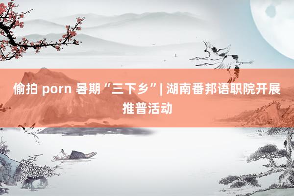 偷拍 porn 暑期“三下乡”| 湖南番邦语职院开展推普活动