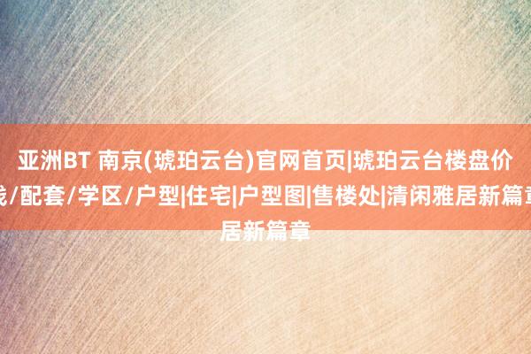 亚洲BT 南京(琥珀云台)官网首页|琥珀云台楼盘价钱/配套/学区/户型|住宅|户型图|售楼处|清闲雅居新篇章