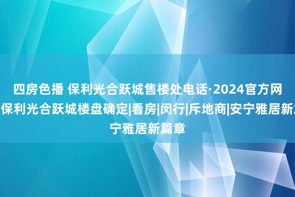 四房色播 保利光合跃城售楼处电话·2024官方网站@保利光合跃城楼盘确定|看房|闵行|斥地商|安宁雅居新篇章
