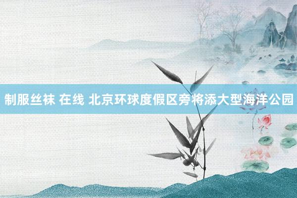 制服丝袜 在线 北京环球度假区旁将添大型海洋公园