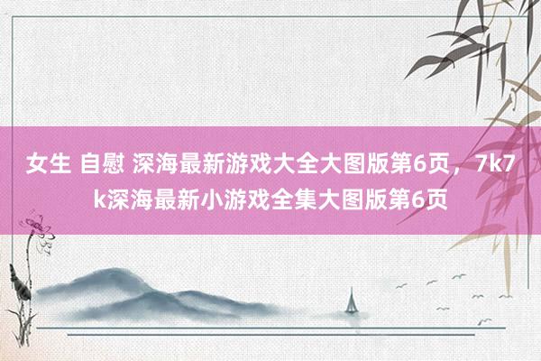 女生 自慰 深海最新游戏大全大图版第6页,7k7k深海最新小游戏全集大图版第6页