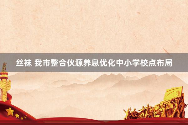 丝袜 我市整合伙源养息优化中小学校点布局