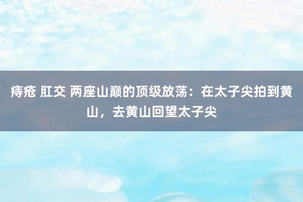 痔疮 肛交 两座山巅的顶级放荡：在太子尖拍到黄山，去黄山回望太子尖