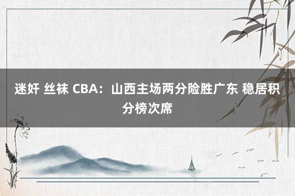 迷奸 丝袜 CBA：山西主场两分险胜广东 稳居积分榜次席