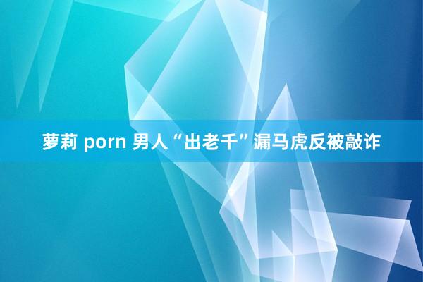 萝莉 porn 男人“出老千”漏马虎反被敲诈