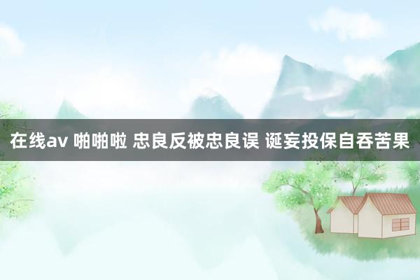 在线av 啪啪啦 忠良反被忠良误 诞妄投保自吞苦果