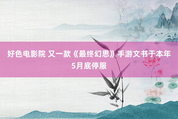 好色电影院 又一款《最终幻思》手游文书于本年5月底停服