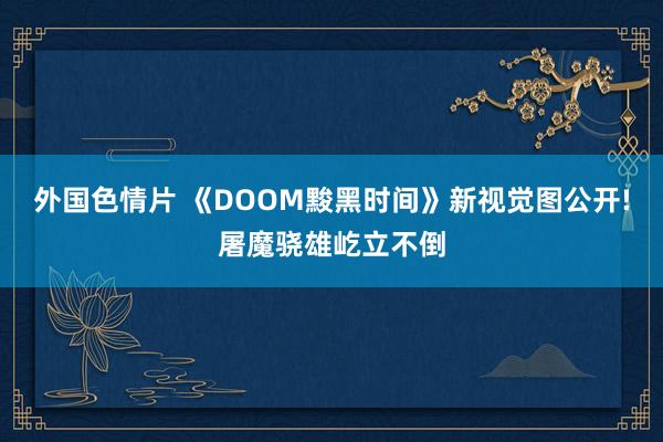 外国色情片 《DOOM黢黑时间》新视觉图公开!屠魔骁雄屹立不倒