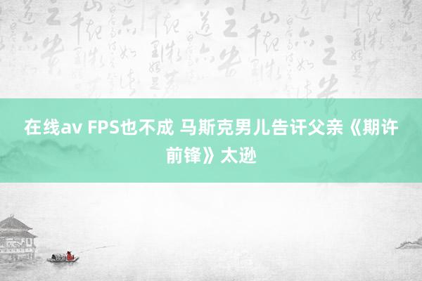 在线av FPS也不成 马斯克男儿告讦父亲《期许前锋》太逊