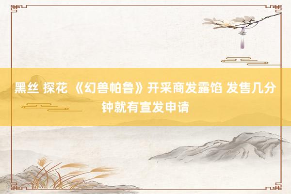 黑丝 探花 《幻兽帕鲁》开采商发露馅 发售几分钟就有宣发申请