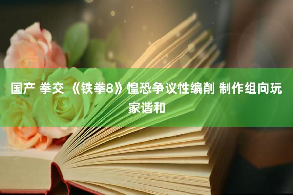 国产 拳交 《铁拳8》惶恐争议性编削 制作组向玩家谐和