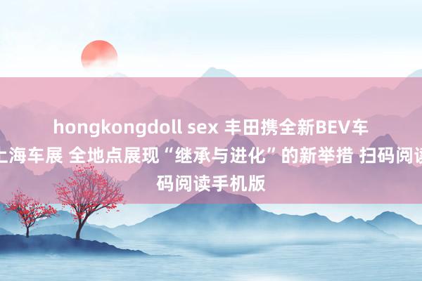 hongkongdoll sex 丰田携全新BEV车型亮相上海车展 全地点展现“继承与进化”的新举措 扫码阅读手机版