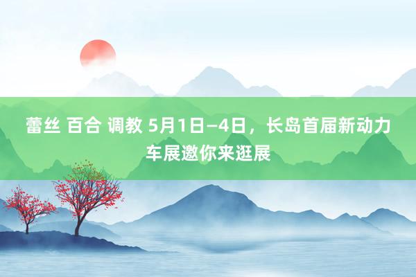 蕾丝 百合 调教 5月1日—4日，长岛首届新动力车展邀你来逛展