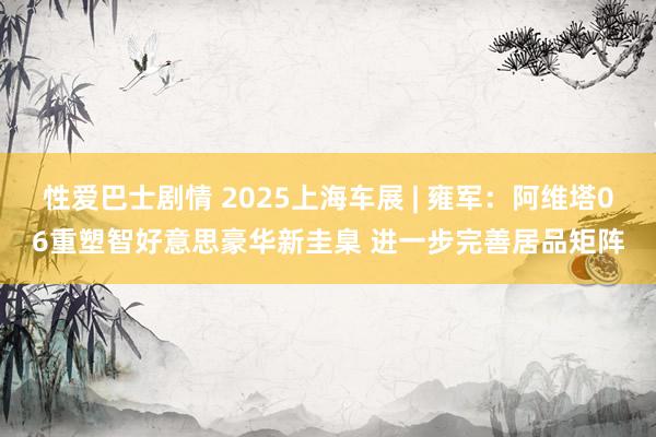 性爱巴士剧情 2025上海车展 | 雍军：阿维塔06重塑智好意思豪华新圭臬 进一步完善居品矩阵