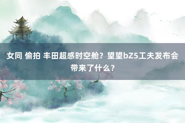 女同 偷拍 丰田超感时空舱？望望bZ5工夫发布会带来了什么？
