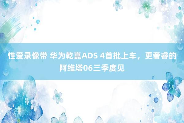 性爱录像带 华为乾崑ADS 4首批上车，更奢睿的阿维塔06三季度见